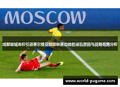 成都蓉城高价引进塞尔维亚超级联赛边锋的背后原因与战略布局分析