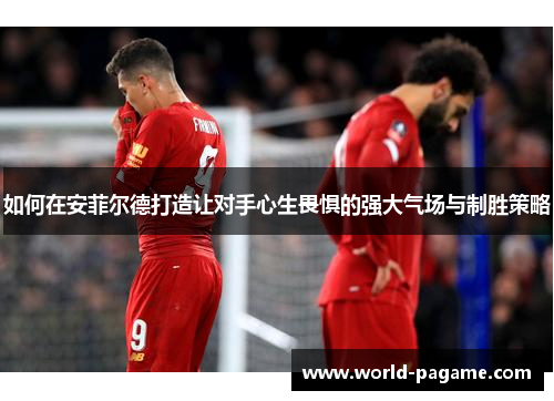 如何在安菲尔德打造让对手心生畏惧的强大气场与制胜策略