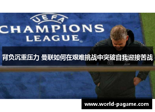 背负沉重压力 曼联如何在艰难挑战中突破自我迎接苦战