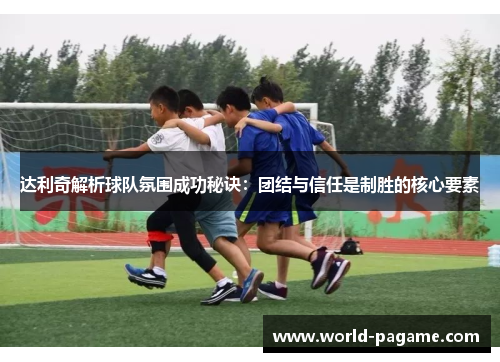 达利奇解析球队氛围成功秘诀：团结与信任是制胜的核心要素
