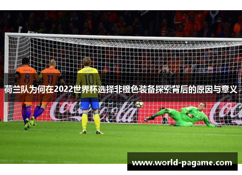 荷兰队为何在2022世界杯选择非橙色装备探索背后的原因与意义