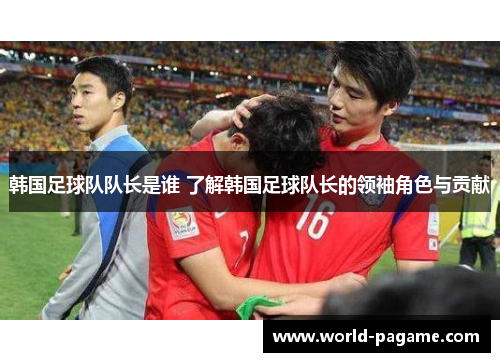 韩国足球队队长是谁 了解韩国足球队长的领袖角色与贡献