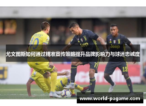 尤文图斯如何通过精准宣传策略提升品牌影响力与球迷忠诚度