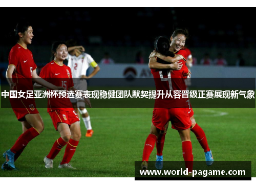 中国女足亚洲杯预选赛表现稳健团队默契提升从容晋级正赛展现新气象