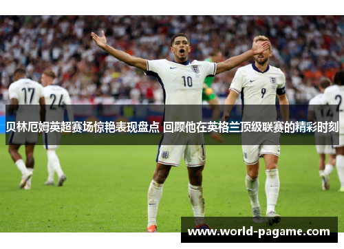 贝林厄姆英超赛场惊艳表现盘点 回顾他在英格兰顶级联赛的精彩时刻 贝林厄姆英超赛场惊艳表现盘点 回顾他在英格兰顶级联赛的精彩时刻