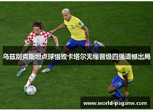 乌兹别克斯坦点球惜败卡塔尔无缘晋级四强遗憾出局 乌兹别克斯坦点球惜败卡塔尔无缘晋级四强遗憾出局