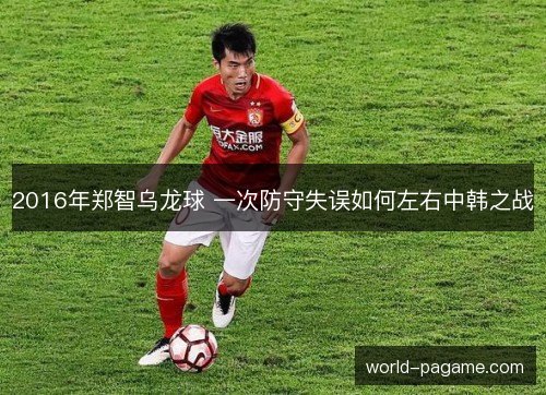 2016年郑智乌龙球 一次防守失误如何左右中韩之战 2016年郑智乌龙球 一次防守失误如何左右中韩之战